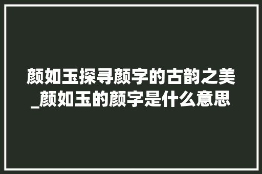 颜如玉探寻颜字的古韵之美_颜如玉的颜字是什么意思