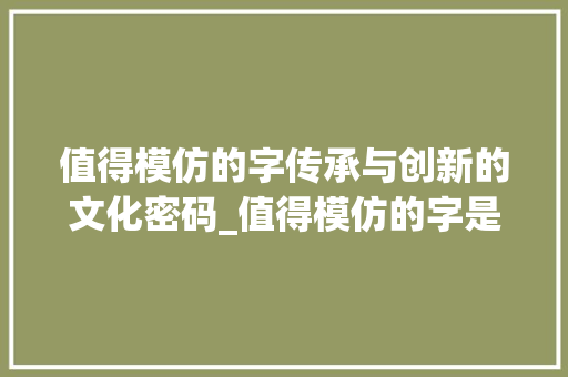 值得模仿的字传承与创新的文化密码_值得模仿的字是什么意思