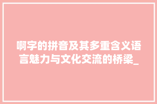 啊字的拼音及其多重含义语言魅力与文化交流的桥梁_啊字的拼音是什么意思